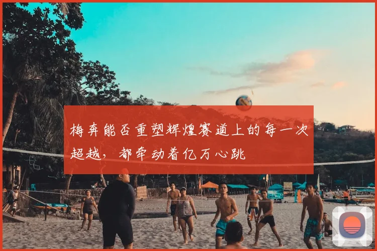 梅奔能否重塑辉煌赛道上的每一次超越，都牵动着亿万心跳