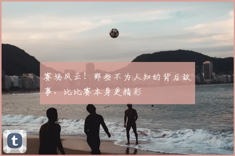赛场风云！那些不为人知的背后故事，比比赛本身更精彩