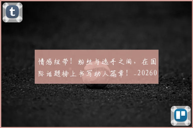 情感纽带！粉丝与选手之间，在国际话题榜上书写动人篇章！_20260605143834