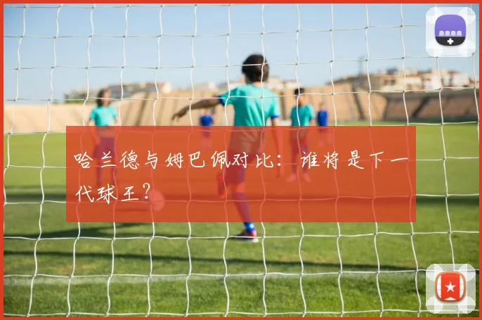 哈兰德与姆巴佩对比：谁将是下一代球王？
