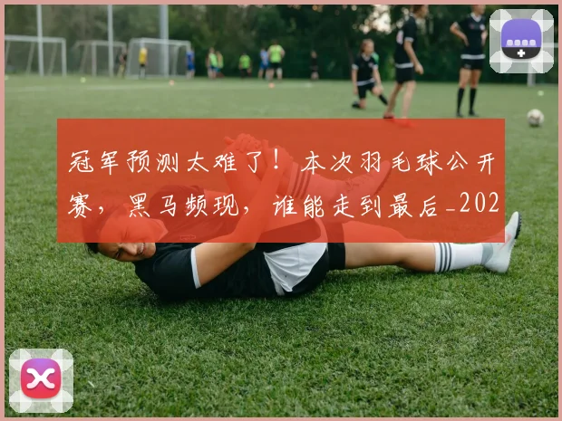 冠军预测太难了！本次羽毛球公开赛，黑马频现，谁能走到最后_20260704172912