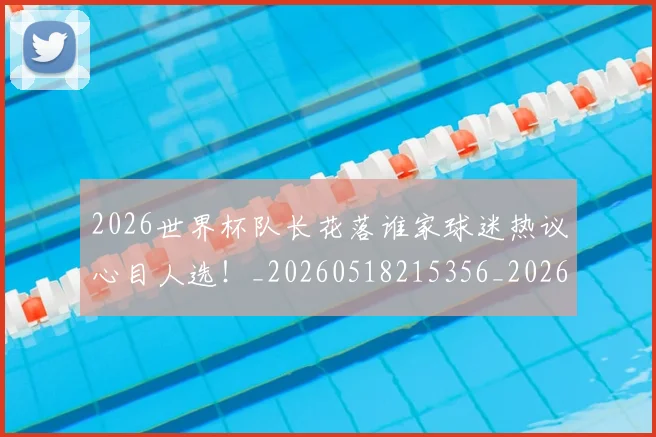 2026世界杯队长花落谁家球迷热议心目人选！_20260518215356_20260702033840
