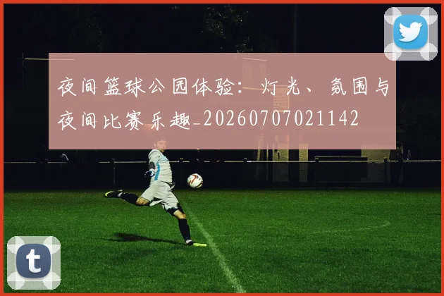 夜间篮球公园体验：灯光、氛围与夜间比赛乐趣_20260707021142