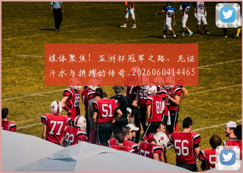 媒体聚焦！亚洲杯冠军之路，见证汗水与拼搏的传奇_20260604144654