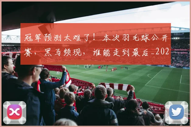 冠军预测太难了!本次羽毛球公开赛,黑马频现,谁能走到最后_20260704172912