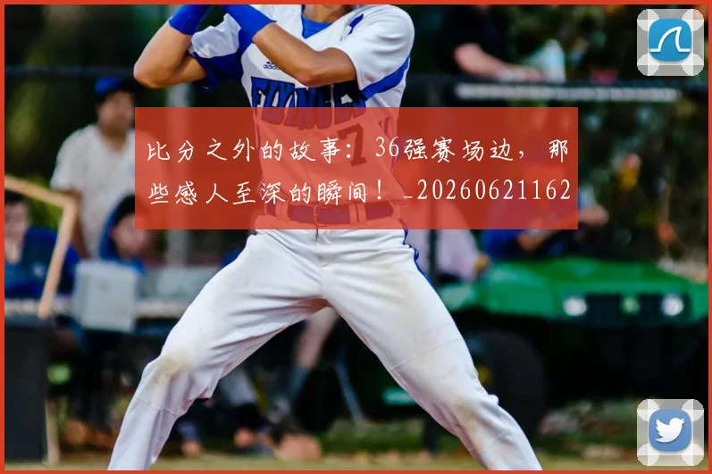 比分之外的故事：36强赛场边，那些感人至深的瞬间！_20260621162115