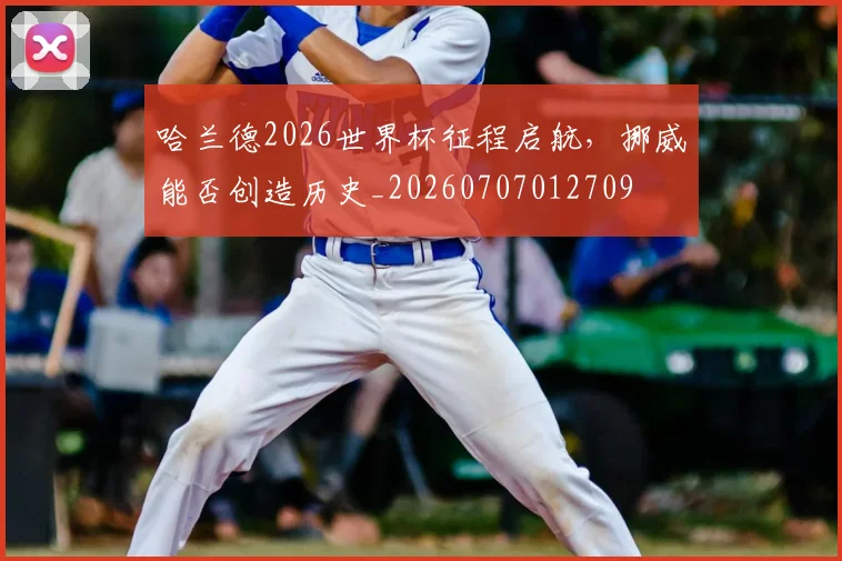 哈兰德2026世界杯征程启航，挪威能否创造历史_20260707012709