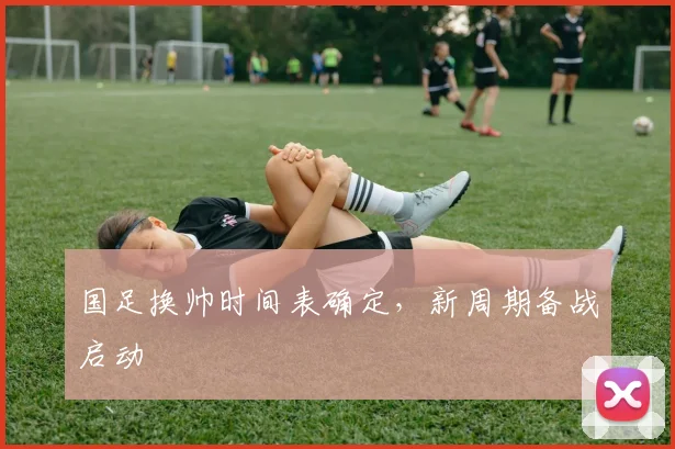 国足换帅时间表确定，新周期备战启动