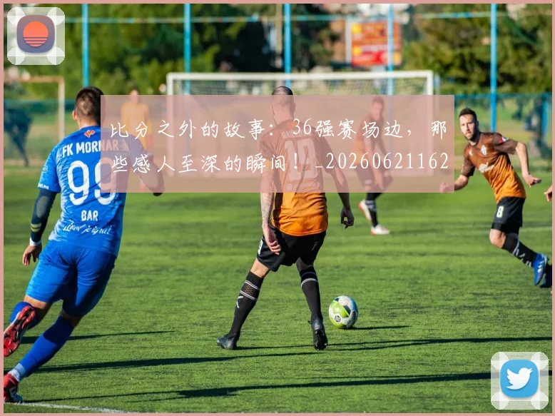 比分之外的故事：36强赛场边，那些感人至深的瞬间！_20260621162115
