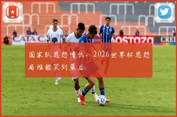 国家队恩怨情仇，2026世界杯恩怨局谁能笑到最后