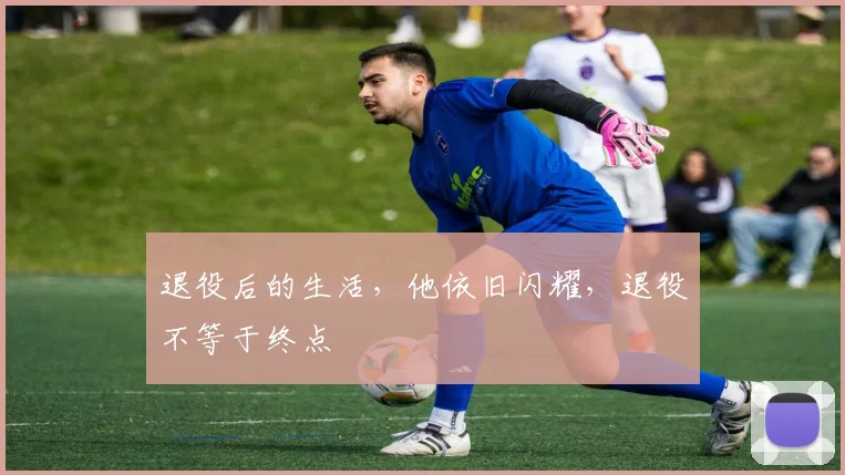 退役后的生活，他依旧闪耀，退役不等于终点