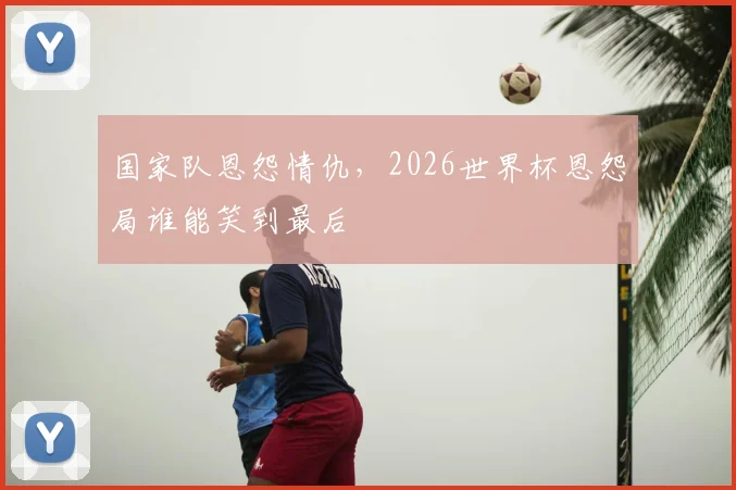 国家队恩怨情仇，2026世界杯恩怨局谁能笑到最后