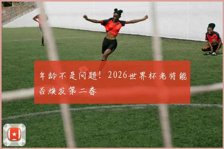 年龄不是问题！2026世界杯老将能否焕发第二春
