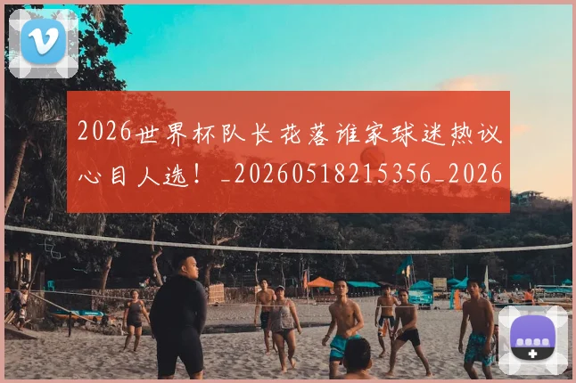 2026世界杯队长花落谁家球迷热议心目人选！_20260518215356_20260702033840