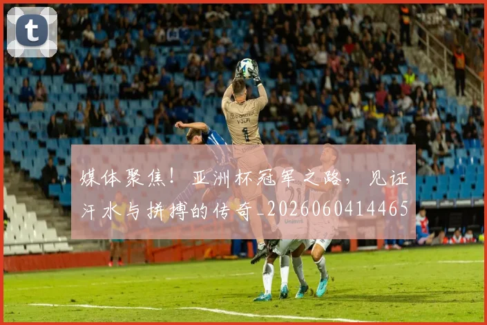 媒体聚焦！亚洲杯冠军之路，见证汗水与拼搏的传奇_20260604144654