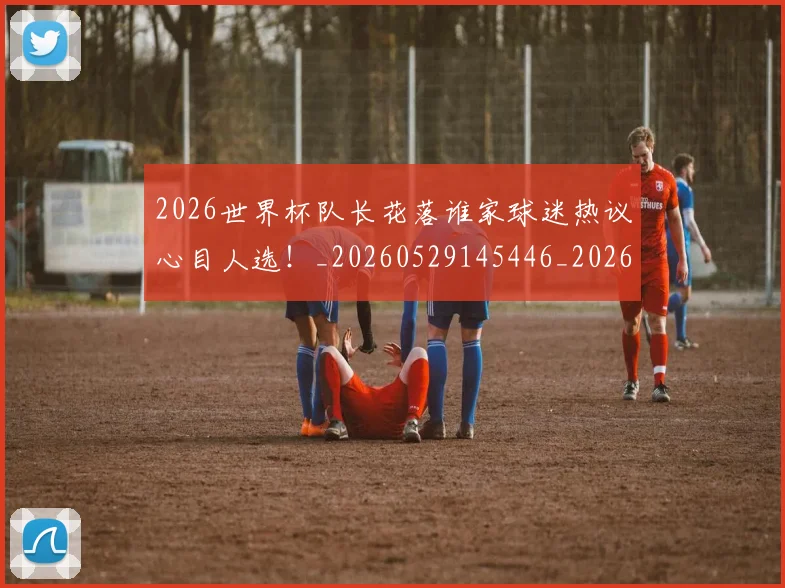 2026世界杯队长花落谁家球迷热议心目人选！_20260529145446_20260702033840