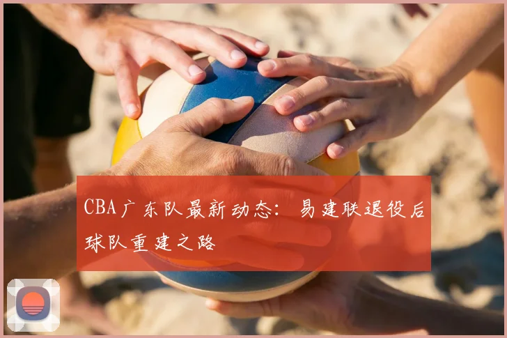 CBA广东队最新动态：易建联退役后球队重建之路